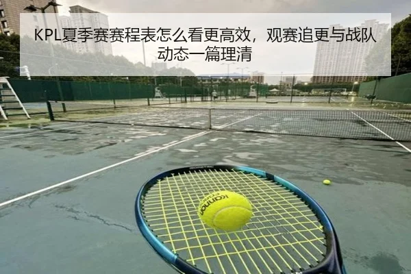 KPL夏季赛赛程表怎么看更高效，观赛追更与战队动态一篇理清